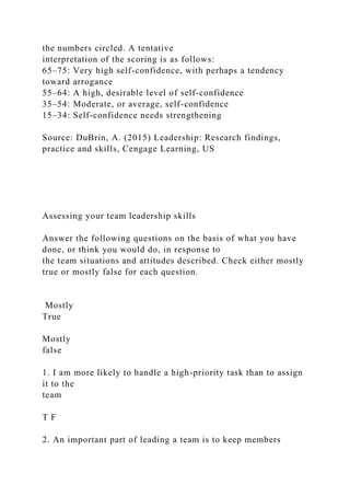 the numbers circled. A tentative
interpretation of the scoring is as follows:
65–75: Very high self-confidence, with perhaps a tendency
toward arrogance
55–64: A high, desirable level of self-confidence
35–54: Moderate, or average, self-confidence
15–34: Self-confidence needs strengthening
Source: DuBrin, A. (2015) Leadership: Research findings,
practice and skills, Cengage Learning, US
Assessing your team leadership skills
Answer the following questions on the basis of what you have
done, or think you would do, in response to
the team situations and attitudes described. Check either mostly
true or mostly false for each question.
Mostly
True
Mostly
false
1. I am more likely to handle a high-priority task than to assign
it to the
team
T F
2. An important part of leading a team is to keep members
 