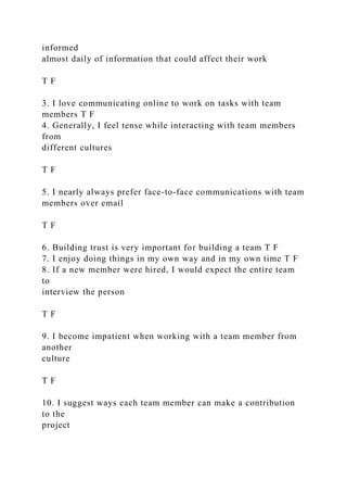 informed
almost daily of information that could affect their work
T F
3. I love communicating online to work on tasks with team
members T F
4. Generally, I feel tense while interacting with team members
from
different cultures
T F
5. I nearly always prefer face-to-face communications with team
members over email
T F
6. Building trust is very important for building a team T F
7. I enjoy doing things in my own way and in my own time T F
8. If a new member were hired, I would expect the entire team
to
interview the person
T F
9. I become impatient when working with a team member from
another
culture
T F
10. I suggest ways each team member can make a contribution
to the
project
 