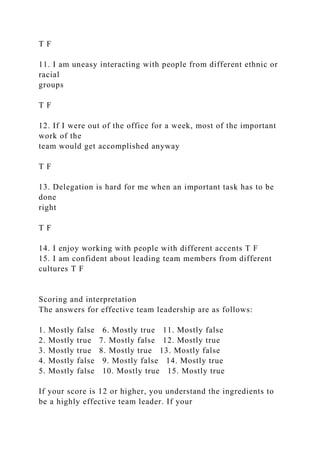 T F
11. I am uneasy interacting with people from different ethnic or
racial
groups
T F
12. If I were out of the office for a week, most of the important
work of the
team would get accomplished anyway
T F
13. Delegation is hard for me when an important task has to be
done
right
T F
14. I enjoy working with people with different accents T F
15. I am confident about leading team members from different
cultures T F
Scoring and interpretation
The answers for effective team leadership are as follows:
1. Mostly false 6. Mostly true 11. Mostly false
2. Mostly true 7. Mostly false 12. Mostly true
3. Mostly true 8. Mostly true 13. Mostly false
4. Mostly false 9. Mostly false 14. Mostly true
5. Mostly false 10. Mostly true 15. Mostly true
If your score is 12 or higher, you understand the ingredients to
be a highly effective team leader. If your
 