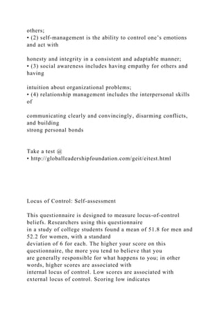 others;
• (2) self-management is the ability to control one’s emotions
and act with
honesty and integrity in a consistent and adaptable manner;
• (3) social awareness includes having empathy for others and
having
intuition about organizational problems;
• (4) relationship management includes the interpersonal skills
of
communicating clearly and convincingly, disarming conflicts,
and building
strong personal bonds
Take a test @
• http://globalleadershipfoundation.com/geit/eitest.html
Locus of Control: Self-assessment
This questionnaire is designed to measure locus-of-control
beliefs. Researchers using this questionnaire
in a study of college students found a mean of 51.8 for men and
52.2 for women, with a standard
deviation of 6 for each. The higher your score on this
questionnaire, the more you tend to believe that you
are generally responsible for what happens to you; in other
words, higher scores are associated with
internal locus of control. Low scores are associated with
external locus of control. Scoring low indicates
 