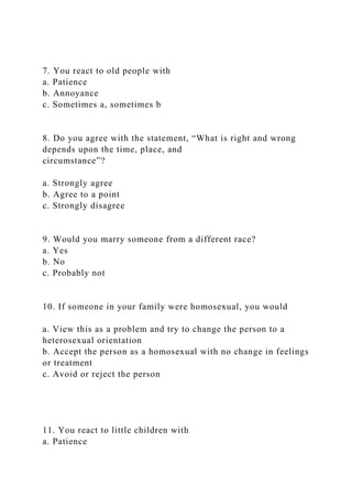 7. You react to old people with
a. Patience
b. Annoyance
c. Sometimes a, sometimes b
8. Do you agree with the statement, “What is right and wrong
depends upon the time, place, and
circumstance”?
a. Strongly agree
b. Agree to a point
c. Strongly disagree
9. Would you marry someone from a different race?
a. Yes
b. No
c. Probably not
10. If someone in your family were homosexual, you would
a. View this as a problem and try to change the person to a
heterosexual orientation
b. Accept the person as a homosexual with no change in feelings
or treatment
c. Avoid or reject the person
11. You react to little children with
a. Patience
 