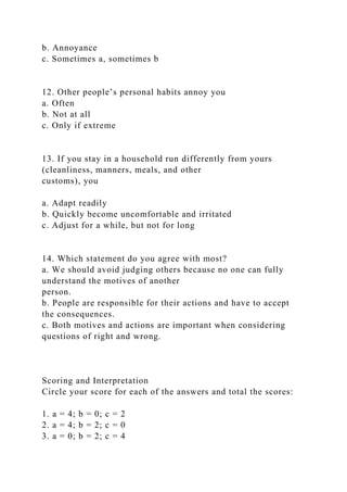 b. Annoyance
c. Sometimes a, sometimes b
12. Other people’s personal habits annoy you
a. Often
b. Not at all
c. Only if extreme
13. If you stay in a household run differently from yours
(cleanliness, manners, meals, and other
customs), you
a. Adapt readily
b. Quickly become uncomfortable and irritated
c. Adjust for a while, but not for long
14. Which statement do you agree with most?
a. We should avoid judging others because no one can fully
understand the motives of another
person.
b. People are responsible for their actions and have to accept
the consequences.
c. Both motives and actions are important when considering
questions of right and wrong.
Scoring and Interpretation
Circle your score for each of the answers and total the scores:
1. a = 4; b = 0; c = 2
2. a = 4; b = 2; c = 0
3. a = 0; b = 2; c = 4
 