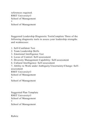 references required.
RMIT University©
School of Management
*
School of Management
Suggested Leadership Diagnostic ToolsComplete Three of the
following diagnostic tools to assess your leadership strengths
and weaknesses:
1. Self-Confident Test
2. Team Leadership Skills
3. Emotional Intelligence Test
4. Locus of Control: Self-assessment
5. Diversity Management Capability: Self-assessment
6. Cultural Intelligence: Self-assessment
7. Ability to Work under Ambiguity/Uncertainty/Change: Self-
assessment
RMIT University©
School of Management
*
School of Management
Suggested Plan Template
RMIT University©
School of Management
*
School of Management
Rubric
 