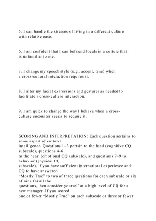 5. I can handle the stresses of living in a different culture
with relative ease.
6. I am confident that I can befriend locals in a culture that
is unfamiliar to me.
7. I change my speech style (e.g., accent, tone) when
a cross-cultural interaction requires it.
8. I alter my facial expressions and gestures as needed to
facilitate a cross-culture interaction.
9. I am quick to change the way I behave when a cross-
culture encounter seems to require it.
SCORING AND INTERPRETATION: Each question pertains to
some aspect of cultural
intelligence. Questions 1–3 pertain to the head (cognitive CQ
subscale), questions 4–6
to the heart (emotional CQ subscale), and questions 7–9 to
behavior (physical CQ
subscale). If you have sufficient international experience and
CQ to have answered
“Mostly True” to two of three questions for each subscale or six
of nine for all the
questions, then consider yourself at a high level of CQ for a
new manager. If you scored
one or fewer “Mostly True” on each subscale or three or fewer
 
