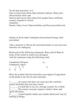 for all nine questions, it is
time to learn more about other national cultures. Hone your
observational skills and
learn to pick up on clues about how people from a different
country respond to various
situations.
Source: https://www.16personalities.com/free-personality-test
Ability to Work under Ambiguity/Uncertainty/Change: Self-
assessment
Take a moment to fill out the instrument below to see your own
tolerance for ambiguity.
Read each of the following statements. Rate each of them in
terms of the extent to which you (dis)agree
with the statement using the following scale:
Completely Disagree to
Completely Agree
1 2 3 4
5 6 7
Place the number that best describes your degree of agreement
in the blank to the left of each statement.
1. ______An expert who does not come up with a definite
answer probably does not know much.
2. ______I would like to live in a foreign country for a while.
3. ______The sooner everyone acquires similar values and
ideals the better.
4. ______A good teacher makes you wonder about your way of
looking at things.
 