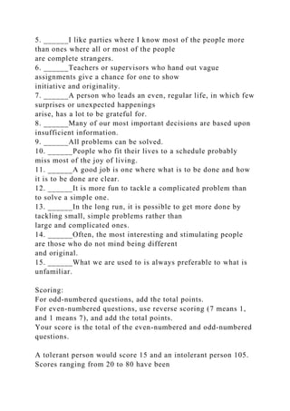 5. ______I like parties where I know most of the people more
than ones where all or most of the people
are complete strangers.
6. ______Teachers or supervisors who hand out vague
assignments give a chance for one to show
initiative and originality.
7. ______A person who leads an even, regular life, in which few
surprises or unexpected happenings
arise, has a lot to be grateful for.
8. ______Many of our most important decisions are based upon
insufficient information.
9. ______All problems can be solved.
10. ______People who fit their lives to a schedule probably
miss most of the joy of living.
11. ______A good job is one where what is to be done and how
it is to be done are clear.
12. ______It is more fun to tackle a complicated problem than
to solve a simple one.
13. ______In the long run, it is possible to get more done by
tackling small, simple problems rather than
large and complicated ones.
14. ______Often, the most interesting and stimulating people
are those who do not mind being different
and original.
15. ______What we are used to is always preferable to what is
unfamiliar.
Scoring:
For odd-numbered questions, add the total points.
For even-numbered questions, use reverse scoring (7 means 1,
and 1 means 7), and add the total points.
Your score is the total of the even-numbered and odd-numbered
questions.
A tolerant person would score 15 and an intolerant person 105.
Scores ranging from 20 to 80 have been
 