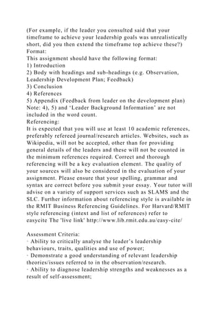(For example, if the leader you consulted said that your
timeframe to achieve your leadership goals was unrealistically
short, did you then extend the timeframe top achieve these?)
Format:
This assignment should have the following format:
1) Introduction
2) Body with headings and sub-headings (e.g. Observation,
Leadership Development Plan; Feedback)
3) Conclusion
4) References
5) Appendix (Feedback from leader on the development plan)
Note: 4), 5) and ‘Leader Background Information’ are not
included in the word count.
Referencing:
It is expected that you will use at least 10 academic references,
preferably refereed journal/research articles. Websites, such as
Wikipedia, will not be accepted, other than for providing
general details of the leaders and these will not be counted in
the minimum references required. Correct and thorough
referencing will be a key evaluation element. The quality of
your sources will also be considered in the evaluation of your
assignment. Please ensure that your spelling, grammar and
syntax are correct before you submit your essay. Your tutor will
advise on a variety of support services such as SLAMS and the
SLC. Further information about referencing style is available in
the RMIT Business Referencing Guidelines. For Harvard/RMIT
style referencing (intext and list of references) refer to
easycite The 'live link' http://www.lib.rmit.edu.au/easy-cite/
Assessment Criteria:
· Ability to critically analyse the leader’s leadership
behaviours, traits, qualities and use of power;
· Demonstrate a good understanding of relevant leadership
theories/issues referred to in the observation/research.
· Ability to diagnose leadership strengths and weaknesses as a
result of self-assessment;
 
