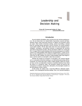 Leadership and
Decision Making
Victor H. Vroom and Arthur G. Jago
mmmmmmmmmsmsmm
Introduction
Several scholarly disciplines share an interest in the decision-making pro-
cess. On one hand, there are related fields of operations research and man-
agement science, both concerned with how to improve the decisions which
are made. Their models of decision making, aimed at providing a rational
basis for selecting among alternative courses of action, are termed normative
or prescriptive models. On the other hand, there have been attempts by psy-
chologists, sociologists, and political scientists to understand the decisions
and choices that people do make. March and Simon (1958) were among the
first to suggest that an understanding of the decision-making process could be
central to an understanding of the behavior of organizations—a point of view
that was later amplified by Cyert and March (1963) in their behavioral theory
of the firm. In this tradition, the goal is understanding rather than improve-
ment, and the models are descriptive rather than normative.
Whether the models are normative or descriptive, the common ingredi-
ent is a conception of decision making as an information-processing activity,
frequently one which takes place within a single manager. Both sets of mod-
els focus on the set of alternative decisions or problem solutions from which
the choice is, or should be, made. The normative models are based on the
consequences of choices among these alternatives, the descriptive models on
the determinants of these choices.
In this article, the authors take a somewhat different, although comple-
mentary, view of managerial decision making. They view decision making as
Reprinted with permission of the Decision Sciences Institute from Decision Sciences, Vol. 5, 1974,
pp. 743-755. Originally titled "Decision Making as a Social Process." Copyright © 1974, Deci-
sion Sciences Institute, George State University, Atlanta.
321
 
