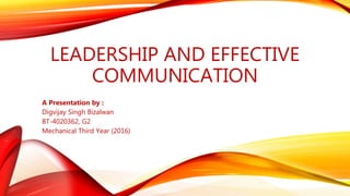 LEADERSHIP AND EFFECTIVE
COMMUNICATION
A Presentation by :
Digvijay Singh Bizalwan
BT-4020362, G2
Mechanical Third Year (2016)
 