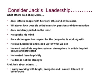 What others said about Jack…. Jack infects people with his work ethic and enthusiasm Whatever Jack does (is with) intensity, passion and determination Jack suddenly pulled on the leash He speaks his mind Jack shows genuine respect for the people he is working with He loved, believed and stood up for what we did He went out of his way to create an atmosphere in which they felt secure and protected He trusted them implicitly Politics is not his strength And Jack about others…. I enjoy working with bright, energetic and I am not tolerant of other types Consider Jack’s  Leadership ………. 