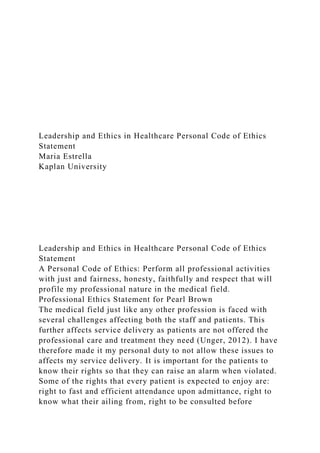 Leadership and Ethics in Healthcare Personal Code of Ethics
Statement
Maria Estrella
Kaplan University
Leadership and Ethics in Healthcare Personal Code of Ethics
Statement
A Personal Code of Ethics: Perform all professional activities
with just and fairness, honesty, faithfully and respect that will
profile my professional nature in the medical field.
Professional Ethics Statement for Pearl Brown
The medical field just like any other profession is faced with
several challenges affecting both the staff and patients. This
further affects service delivery as patients are not offered the
professional care and treatment they need (Unger, 2012). I have
therefore made it my personal duty to not allow these issues to
affects my service delivery. It is important for the patients to
know their rights so that they can raise an alarm when violated.
Some of the rights that every patient is expected to enjoy are:
right to fast and efficient attendance upon admittance, right to
know what their ailing from, right to be consulted before
 
