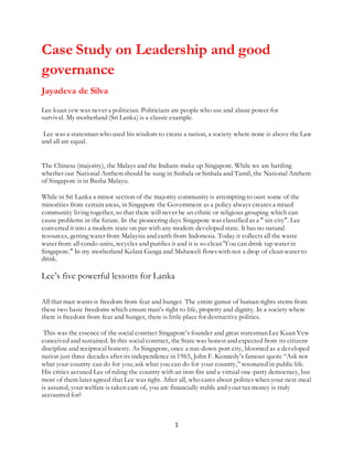 1
Case Study on Leadership and good
governance
Jayadeva de Silva
Lee kuan yew was never a politician. Politicians are people who use and abuse power for
survival. My motherland (Sri Lanka) is a classic example.
Lee was a statesman who used his wisdom to create a nation, a society where none is above the Law
and all are equal.
The Chinese (majority), the Malays and the Indians make up Singapore. While we are battling
whether our National Anthem should be sung in Sinhala or Sinhala and Tamil, the National Anthem
of Singapore is in Basha Malayu.
While in Sri Lanka a minor section of the majority community is attempting to oust some of the
minorities from certain areas, in Singapore the Government as a policy always creates a mixed
community living together, so that there will never be an ethnic or religious grouping which can
cause problems in the future. In the pioneering days Singapore was classified as a " sin city". Lee
converted it into a modern state on par with any modern developed state. It has no natural
resources, getting water from Malaysia and earth from Indonesia. Today it collects all the waste
water from all condo units, recycles and purifies it and it is so clean 'You can drink tap water in
Singapore." In my motherland Kelani Ganga and Mahaweli flows with not a drop of clean water to
drink.
Lee’s five powerful lessons for Lanka
All that man wants is freedom from fear and hunger. The entire gamut of human rights stems from
these two basic freedoms which ensure man’s right to life, property and dignity. In a society where
there is freedom from fear and hunger, there is little place for destructive politics.
This was the essence of the social contract Singapore’s founder and great statesman Lee Kuan Yew
conceived and sustained. In this social contract, the State was honest and expected from its citizens
discipline and reciprocal honesty. As Singapore, once a run-down port city, bloomed as a developed
nation just three decades after its independence in 1965, John F. Kennedy’s famous quote “Ask not
what your country can do for you; ask what you can do for your country,” resonated in public life.
His critics accused Lee of ruling the country with an iron fist and a virtual one-party democracy, but
most of them later agreed that Lee was right. After all, who cares about politics when your next meal
is assured, your welfare is taken care of, you are financially stable and your tax money is truly
accounted for?
 