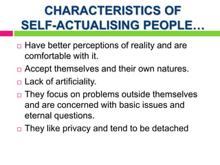 CHARACTERISTICS OF
SELF-ACTUALISING PEOPLE…
 Have better perceptions of reality and are
comfortable with it.
 Accept themselves and their own natures.
 Lack of artificiality.
 They focus on problems outside themselves
and are concerned with basic issues and
eternal questions.
 They like privacy and tend to be detached
 