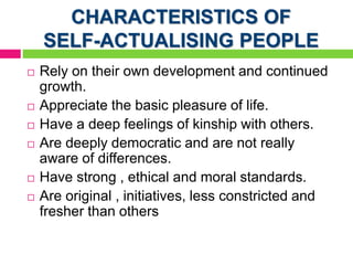CHARACTERISTICS OF
SELF-ACTUALISING PEOPLE
 Rely on their own development and continued
growth.
 Appreciate the basic pleasure of life.
 Have a deep feelings of kinship with others.
 Are deeply democratic and are not really
aware of differences.
 Have strong , ethical and moral standards.
 Are original , initiatives, less constricted and
fresher than others
 