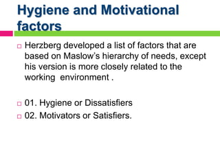 Hygiene and Motivational
factors
 Herzberg developed a list of factors that are
based on Maslow’s hierarchy of needs, except
his version is more closely related to the
working environment .
 01. Hygiene or Dissatisfiers
 02. Motivators or Satisfiers.
 