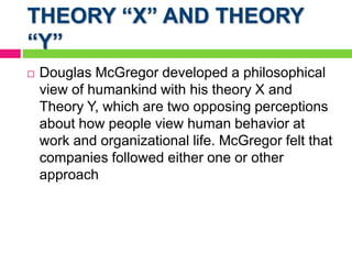 THEORY “X” AND THEORY
“Y”
 Douglas McGregor developed a philosophical
view of humankind with his theory X and
Theory Y, which are two opposing perceptions
about how people view human behavior at
work and organizational life. McGregor felt that
companies followed either one or other
approach
 