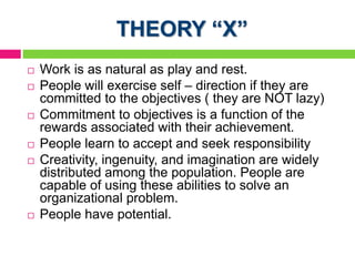 THEORY “X”
 Work is as natural as play and rest.
 People will exercise self – direction if they are
committed to the objectives ( they are NOT lazy)
 Commitment to objectives is a function of the
rewards associated with their achievement.
 People learn to accept and seek responsibility
 Creativity, ingenuity, and imagination are widely
distributed among the population. People are
capable of using these abilities to solve an
organizational problem.
 People have potential.
 