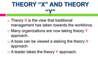 THEORY “X” AND THEORY
“Y”
 Theory X is the view that traditional
management has taken towards the workforce.
 Many organizations are now taking theory Y
approach.
 A boss can be viewed a staking the theory X
approach.
 A leader takes the theory Y approach.
 
