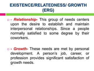 EXISTENCE/RELATEDNESS/ GROWTH
(ERG)
 - Relationship- This group of needs centers
upon the desire to establish and maintain
interpersonal relationships. Since a people
normally satisfied to some degree by their
coworkers.
 - Growth- These needs are met by personal
development. A person’s job, career, or
profession provides significant satisfaction of
growth needs.
 
