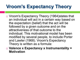 Vroom's Expectancy Theory
 Vroom's Expectancy Theory (1964)states that
an individual will act in a certain way based on
the expectation (belief) that the act will be
followed by a given outcome and on the
attractiveness of that outcome to the
individual. This motivational model has been
modified by several people, to include Porter
and Lawler (1968). Vroom's Expectancy
Theory is written as a formula:
 Valence x Expectancy x Instrumentality =
Motivation
 