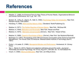References
 Alderfer, C. (1969). An Empirical Test of a New Theory of Human Needs. Organizational Behavior
and Human Performance, vol. 4, pp. 142 - 175.
 Bootzin, R., Loftus, E., Zajonc, R., Hall, E. (1983). Psychology Today: An Introduction. New York:
Random House. Fifth Edition.
 Herzberg, F. (1966). Work and the Nature of Man. Cleveland: World Publishing Co.
 Maslow, A. (1971). The Farther Reaches of Human Nature. New York: McGraw-Hill.
 Maslow, A. (1954). Motivation and Personality. New York: Harper and Row
 Maslow, A. (1970). Motivation and personality (2nd ed.). New York: Harper & Row.
 Maslow, A. (1968). Toward a Psychology of Being. (2nd ed.). New York: Van Nostrand Reinhold.
 McGregor, D. (1957). Proceedings of the Fifth Anniversary Convocation of the School of Industrial
Management, The Human Side of Enterprise. Massachusetts Institute of Technology (April 9,
1957).
 Porter, L. & Lawler, E. (1968). Managerial Attitudes and Performance. Homewood, Ill.: Dorsey
Press.
 Tay, L., Diener, E. (2011). Needs and subjective well-being around the world.. Journal of
Personality and Social Psychology, Vol 101(2), Aug 2011, 354-365. doi: 10.1037/a0023779.
 Vroom, V. (1964). Work and Motivation. New York: Jon Wiley & Sons.
 