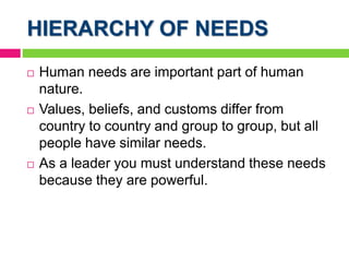 HIERARCHY OF NEEDS
 Human needs are important part of human
nature.
 Values, beliefs, and customs differ from
country to country and group to group, but all
people have similar needs.
 As a leader you must understand these needs
because they are powerful.
 