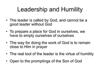 Leadership and Humility
• The leader is called by God, and cannot be a
  good leader without God
• To prepare a place for God in ourselves, we
  have to empty ourselves of ourselves
• The way for doing the work of God is to remain
  close to Him in prayer
• The real tool of the leader is the virtue of humility
• Open to the promptings of the Son of God
 
