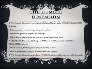 THE HUMBLE
DIMENSION
 The Humble Dimension Strengths and Motivators Those with the HUMBLE DIMENSION
tend to be
Reliable, steady, conscientious, precise, and consistent
Fair-minded, practical, diligent, and thorough
Able to discern what systems and structures would meet others’ needs
 The Humble Dimension Challenges and “Blind Spots” Those with the HUMBLE
DIMENSION tend to be
Overly cautious, hindering spontaneity or creativity at times
Prone to avoid trouble, conflicts, self-expression, and exposure
 The Humble Dimension Action Items HUMBLE leaders would increase their effectiveness by
being decisive, showing a sense of urgency, initiating change, and speaking up.
 