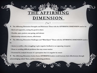 THE AFFIRMING
DIMENSION
 The Affirming Dimension Strengths and Motivators Those with the AFFIRMING DIMENSION tend to be
Kind and supportive, seeing the good in others
Flexible, open, patient, easy-going, and tolerant
Relationship-oriented, sincere, affectionate
 The Affirming Dimension Challenges and “Blind Spots” Those with the AFFIRMING DIMENSION tend to
be
Averse to conflict, often struggling to give negative feedback or an opposing viewpoint
Prone to avoiding difficult problems that may create tension
Frustrated by analysis because of a perception that it is negative by nature
 The Affirming Dimension Action Items AFFIRMING leaders would increase their effectiveness through
acknowledging others’ flaws, and by confronting problems.
 