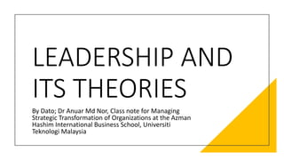 LEADERSHIP AND
ITS THEORIES
By Dato; Dr Anuar Md Nor, Class note for Managing
Strategic Transformation of Organizations at the Azman
Hashim International Business School, Universiti
Teknologi Malaysia
 