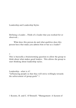 Leadership and Leadership Styles
Defining a Leader…Think of a leader that you worked for or
observed…
What does this person do and what qualities does this
person have that make you admire him or her as a leader?
*
This is basically a brainstorming question to allow the group to
think about what makes good leaders. This allows the group to
start thinking about leadership styles.
Leadership - what is it?
“influencing people so that they will strive willingly towards
the achievement of group goals” 1
1 Koontz, H. and C. O’Donnell. “Management: A System of
 