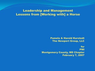 Leadership and ManagementLessonsfrom[Working with] a Horse Pamela & Harold Kurstedt The Newport Group, LLC for PMI Montgomery County, MD Chapter February 7, 2007 