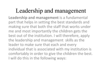 Leadership and management
Leadership and management is a fundamental
part that helps in setting the best standards and
making sure that both the staff that works under
me and most importantly the children gets the
best out of the institution. I will therefore, apply
the leadership and management skills as the
leader to make sure that each and every
individual that is associated with my institution is
comfortably in order to give the children the best.
I will do this in the following ways:
 