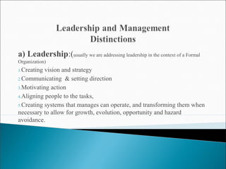 a) Leadership:(usually we are addressing leadership in the context of a Formal 
Organization) 
1.Creating vision and strategy 
2.Communicating & setting direction 
3.Motivating action 
4.Aligning people to the tasks, 
5.Creating systems that manages can operate, and transforming them when 
necessary to allow for growth, evolution, opportunity and hazard 
avoidance. 
 