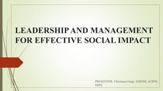 LEADERSHIPAND MANAGEMENT
FOR EFFECTIVE SOCIAL IMPACT
PRESENTER- Christiana Osuji, AMNIM, ACIPM,
HRPL
 