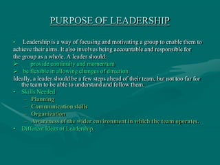 PURPOSE OF LEADERSHIP
• Leadership is a way of focusing and motivating a group to enable them to
achieve their aims. It al...
