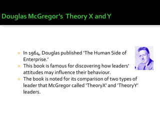 In 1964, Douglas published ‘The Human Side of Enterprise.’ This book is famous for discovering how leaders’ attitudes may influence their behaviour. The book is noted for its comparison of two types of leader that McGregor called ‘TheoryX’ and ‘TheoryY’ leaders. 