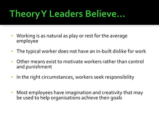 Working is as natural as play or rest for the average employee The typical worker does not have an in-built dislike for work Other means exist to motivate workers rather than control and punishment  In the right circumstances, workers seek responsibility Most employees have imagination and creativity that may be used to help organisations achieve their goals 
