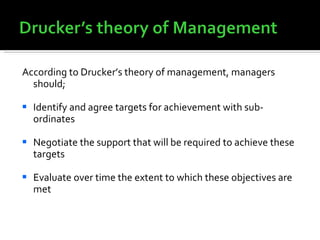 According to Drucker’s theory of management, managers should; Identify and agree targets for achievement with sub-ordinates Negotiate the support that will be required to achieve these targets Evaluate over time the extent to which these objectives are met 