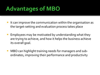 It can improve the communication within the organisation as the target-setting and evaluation process takes place Employees may be motivated by understanding what they are trying to achieve, and how it helps the business achieve its overall goal. MBO can highlight training needs for managers and sub-ordinates, improving their performance and productivity 