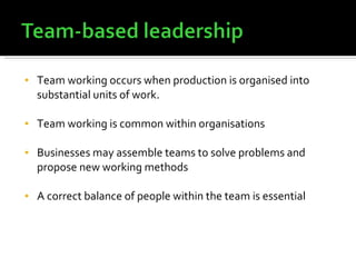 Team working occurs when production is organised into substantial units of work. Team working is common within organisations Businesses may assemble teams to solve problems and propose new working methods  A correct balance of people within the team is essential 