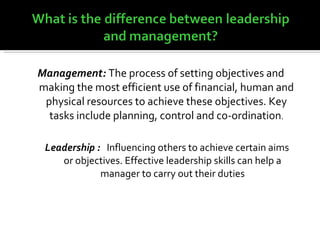 Management:  The process of setting objectives and making the most efficient use of financial, human and physical resources to achieve these objectives. Key tasks include planning, control and co-ordination . Leadership :  Influencing others to achieve certain aims or objectives. Effective leadership skills can help a manager to carry out their duties 