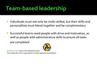 Individuals must not only be multi-skilled, but their skills and personalities must blend together and be complimentary Successful teams need people with drive and motivation, as well as people with administrative skills to ensure all tasks are completed   Quality Circles:  teams of employees drawn from all levels in the organisation to solve operational problems 
