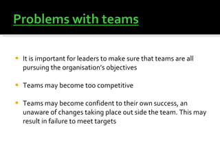 It is important for leaders to make sure that teams are all pursuing the organisation’s objectives Teams may become too competitive  Teams may become confident to their own success, an unaware of changes taking place out side the team. This may result in failure to meet targets 