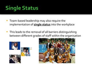 Team-based leadership may also require the implementation of  single status  into the workplace This leads to the removal of all barriers distinguishing between different grades of staff within the organisation 