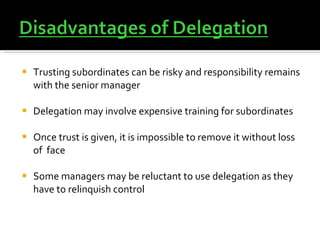 Trusting subordinates can be risky and responsibility remains with the senior manager Delegation may involve expensive training for subordinates Once trust is given, it is impossible to remove it without loss of  face Some managers may be reluctant to use delegation as they have to relinquish control  