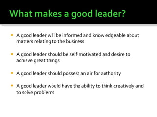 A good leader will be informed and knowledgeable about matters relating to the business A good leader should be self-motivated and desire to achieve great things A good leader should possess an air for authority A good leader would have the ability to think creatively and to solve problems 