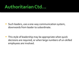 Such leaders, use a one-way communication system, downwards from leader to subordinate. This style of leadership may be appropriate when quick decisions are required, or when large numbers of un-skilled employees are involved. 