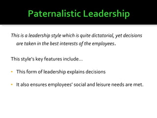 This is a leadership style which is quite dictatorial, yet decisions are taken in the best interests of the employees . This style’s key features include… This form of leadership explains decisions It also ensures employees’ social and leisure needs are met. 
