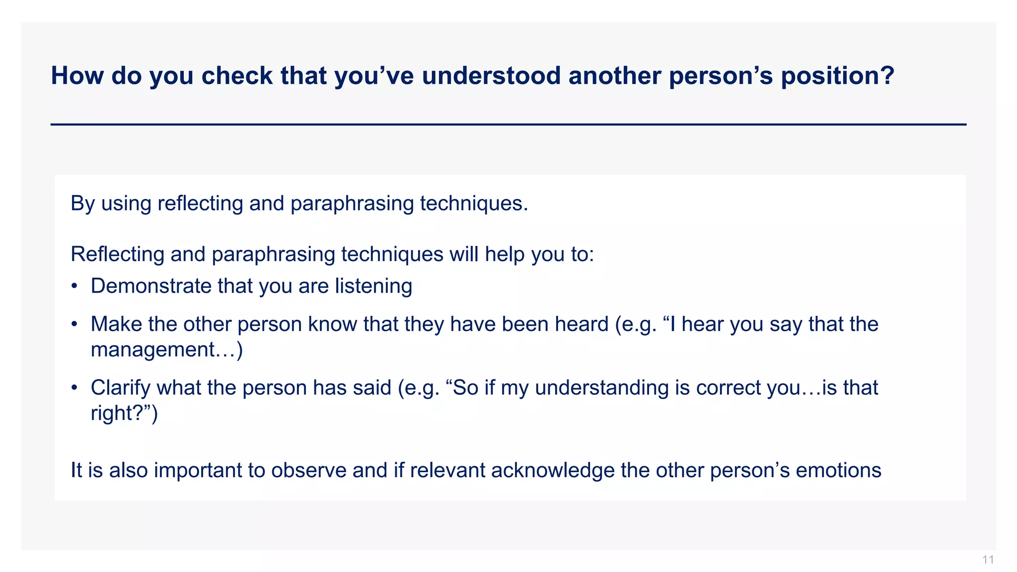 How do you check that you’ve understood another person’s position?
11
By using reflecting and paraphrasing techniques.
Reflecting and paraphrasing techniques will help you to:
• Demonstrate that you are listening
• Make the other person know that they have been heard (e.g. “I hear you say that the
management…)
• Clarify what the person has said (e.g. “So if my understanding is correct you…is that
right?”)
It is also important to observe and if relevant acknowledge the other person’s emotions
 